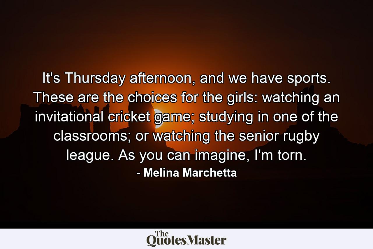 It's Thursday afternoon, and we have sports. These are the choices for the girls: watching an invitational cricket game; studying in one of the classrooms; or watching the senior rugby league. As you can imagine, I'm torn. - Quote by Melina Marchetta