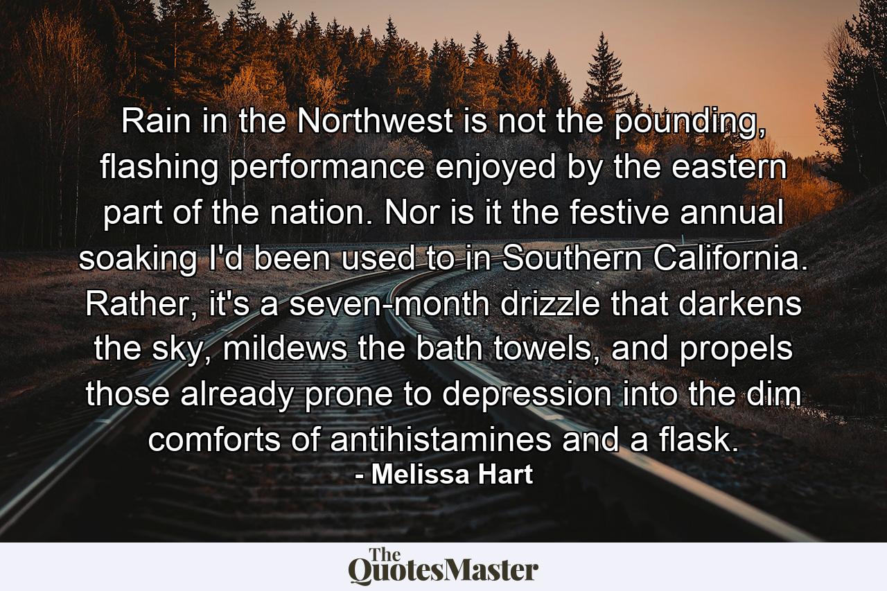 Rain in the Northwest is not the pounding, flashing performance enjoyed by the eastern part of the nation. Nor is it the festive annual soaking I'd been used to in Southern California. Rather, it's a seven-month drizzle that darkens the sky, mildews the bath towels, and propels those already prone to depression into the dim comforts of antihistamines and a flask. - Quote by Melissa Hart