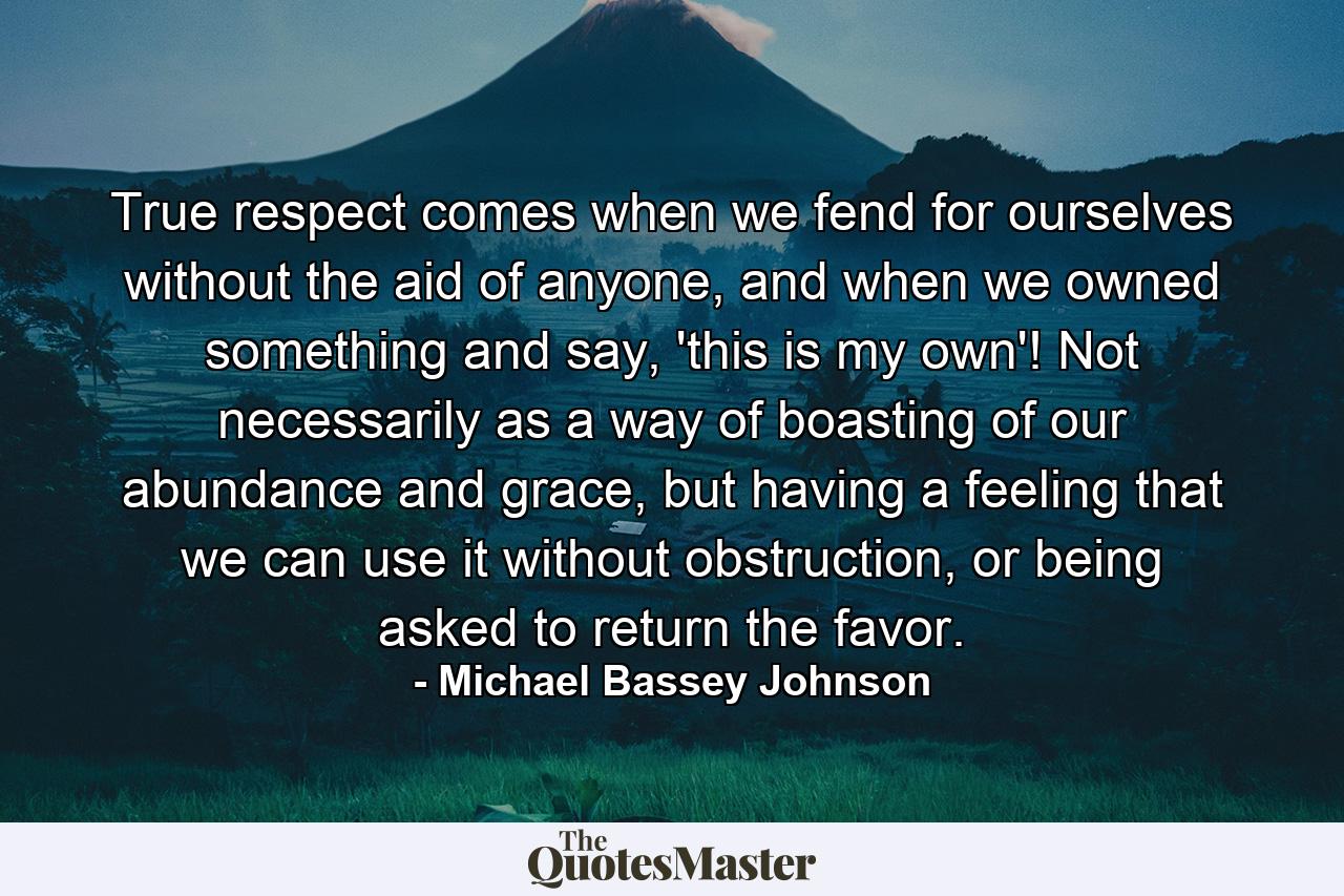 True respect comes when we fend for ourselves without the aid of anyone, and when we owned something and say, 'this is my own'! Not necessarily as a way of boasting of our abundance and grace, but having a feeling that we can use it without obstruction, or being asked to return the favor. - Quote by Michael Bassey Johnson