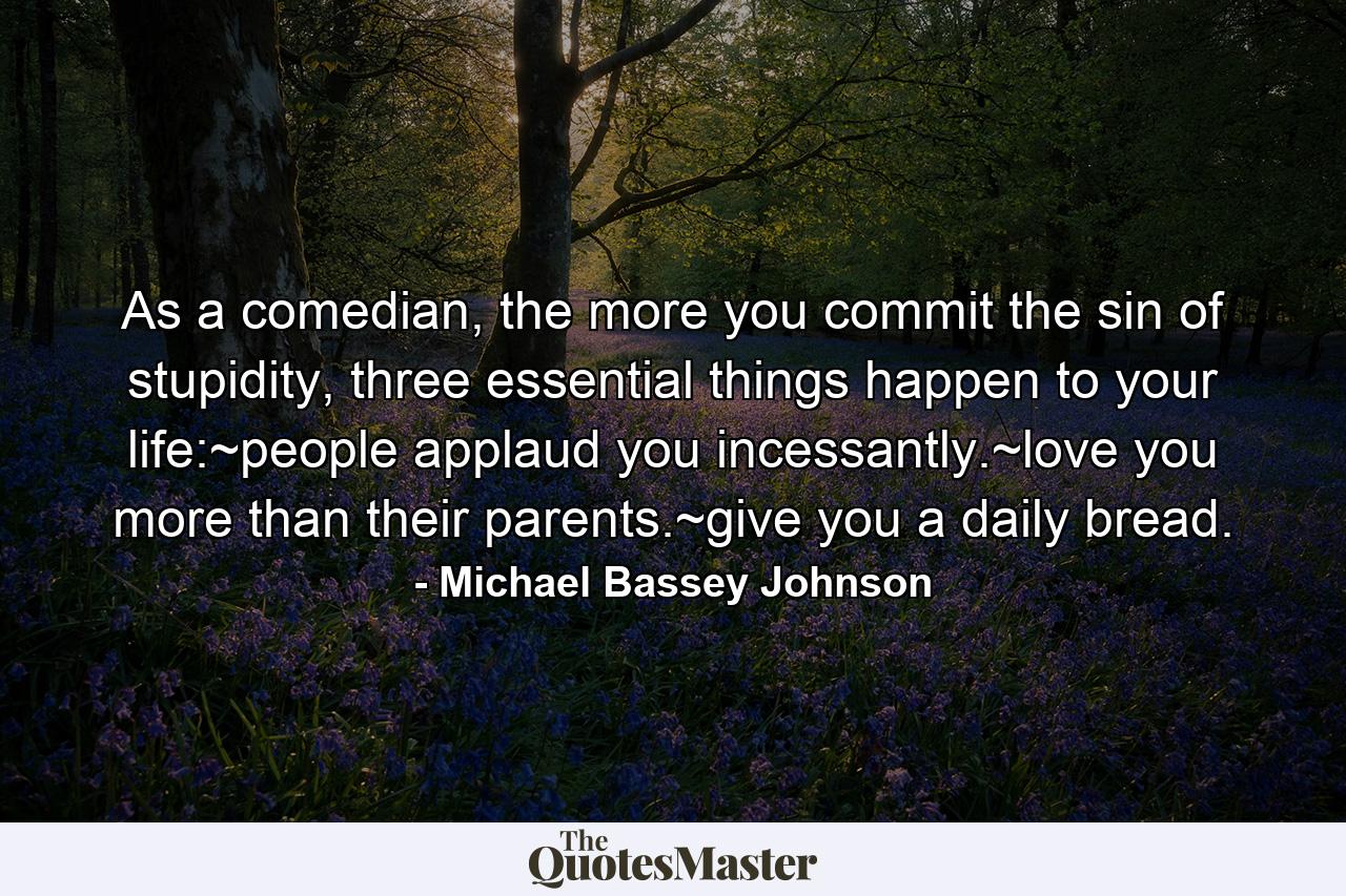 As a comedian, the more you commit the sin of stupidity, three essential things happen to your life:~people applaud you incessantly.~love you more than their parents.~give you a daily bread. - Quote by Michael Bassey Johnson