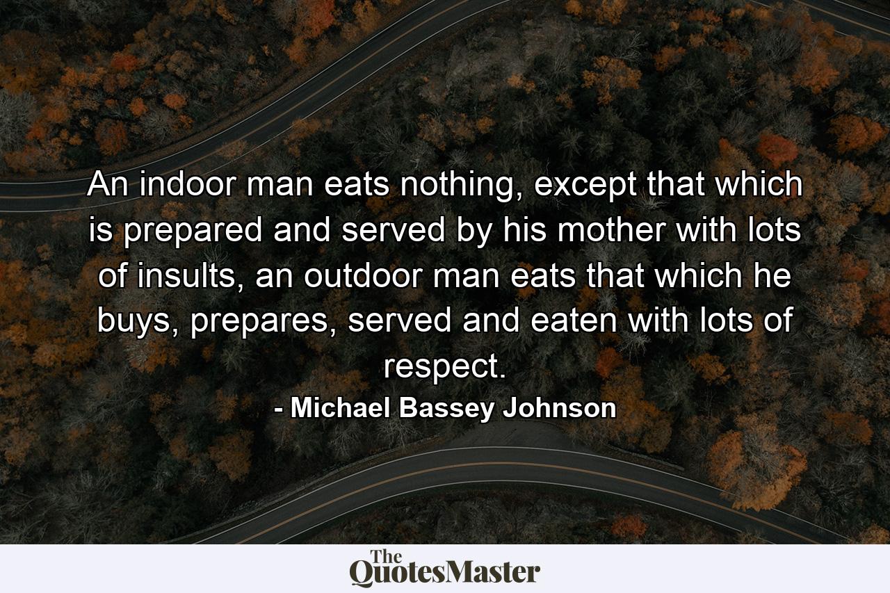 An indoor man eats nothing, except that which is prepared and served by his mother with lots of insults, an outdoor man eats that which he buys, prepares, served and eaten with lots of respect. - Quote by Michael Bassey Johnson