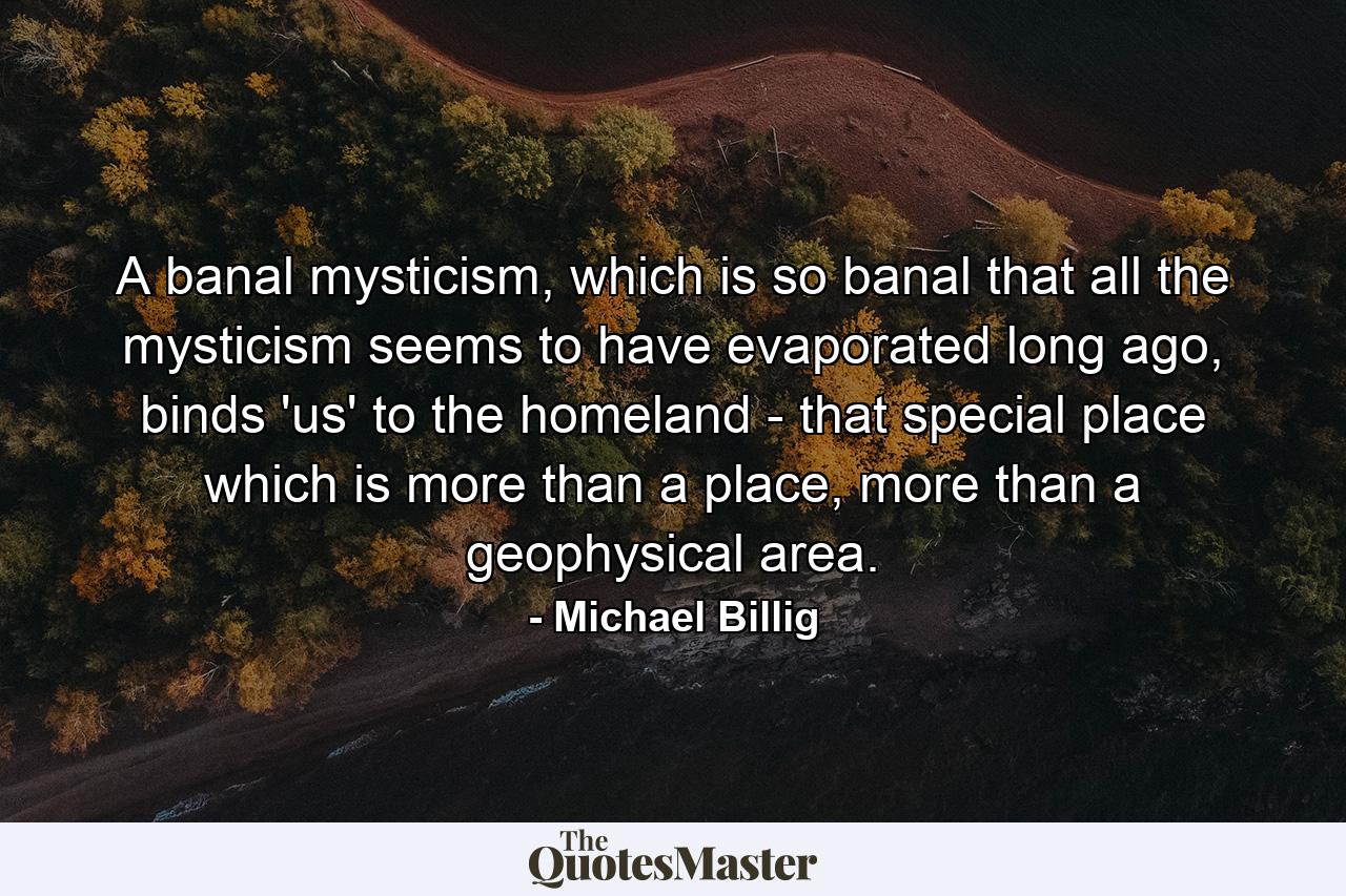 A banal mysticism, which is so banal that all the mysticism seems to have evaporated long ago, binds 'us' to the homeland - that special place which is more than a place, more than a geophysical area. - Quote by Michael Billig