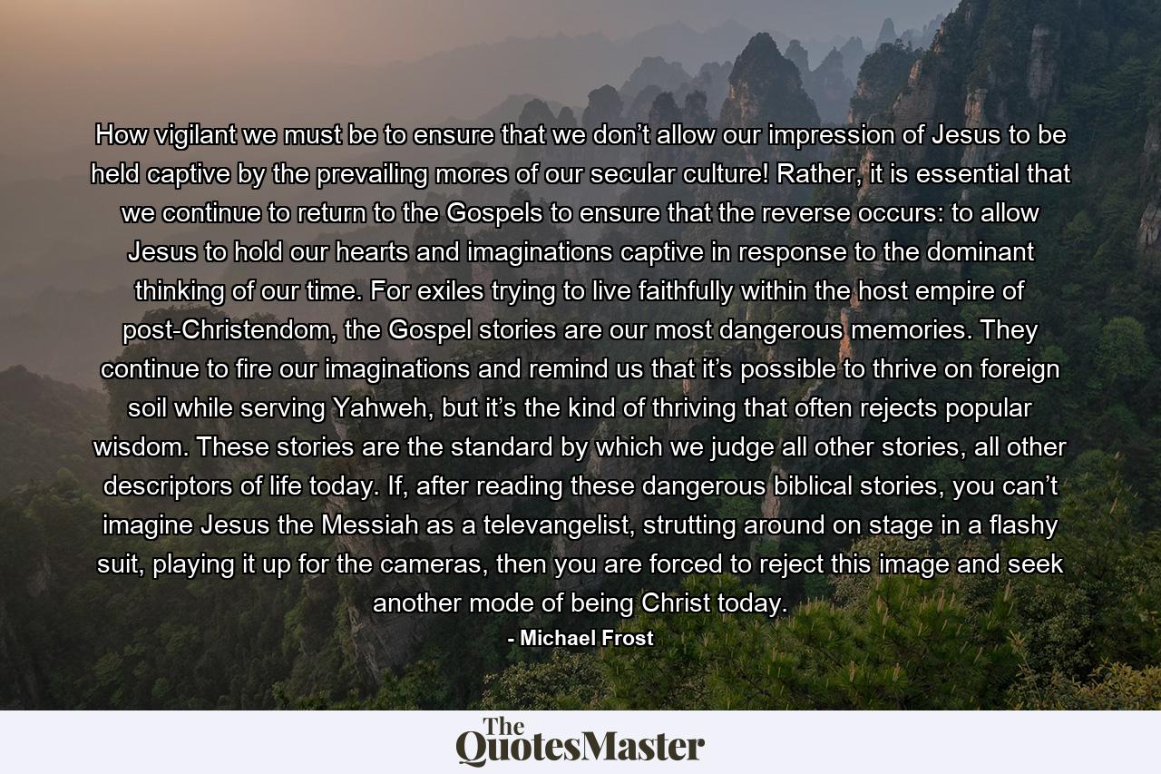 How vigilant we must be to ensure that we don’t allow our impression of Jesus to be held captive by the prevailing mores of our secular culture! Rather, it is essential that we continue to return to the Gospels to ensure that the reverse occurs: to allow Jesus to hold our hearts and imaginations captive in response to the dominant thinking of our time. For exiles trying to live faithfully within the host empire of post-Christendom, the Gospel stories are our most dangerous memories. They continue to fire our imaginations and remind us that it’s possible to thrive on foreign soil while serving Yahweh, but it’s the kind of thriving that often rejects popular wisdom. These stories are the standard by which we judge all other stories, all other descriptors of life today. If, after reading these dangerous biblical stories, you can’t imagine Jesus the Messiah as a televangelist, strutting around on stage in a flashy suit, playing it up for the cameras, then you are forced to reject this image and seek another mode of being Christ today. - Quote by Michael Frost