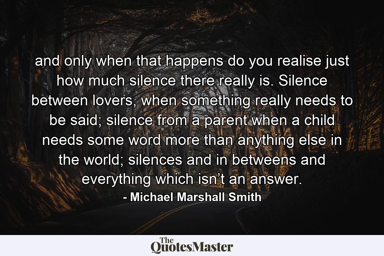 and only when that happens do you realise just how much silence there really is. Silence between lovers, when something really needs to be said; silence from a parent when a child needs some word more than anything else in the world; silences and in betweens and everything which isn’t an answer. - Quote by Michael Marshall Smith