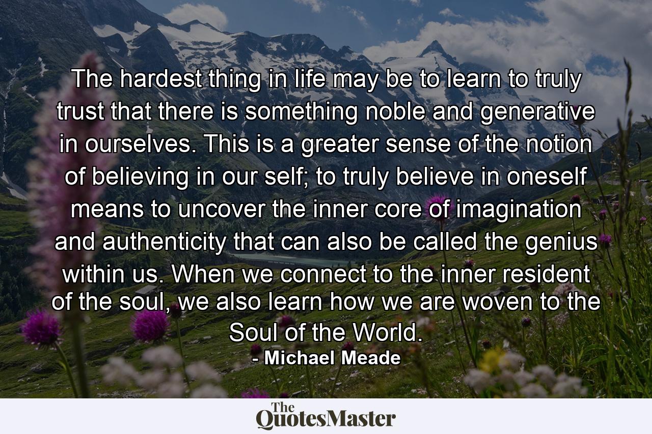 The hardest thing in life may be to learn to truly trust that there is something noble and generative in ourselves. This is a greater sense of the notion of believing in our self; to truly believe in oneself means to uncover the inner core of imagination and authenticity that can also be called the genius within us. When we connect to the inner resident of the soul, we also learn how we are woven to the Soul of the World. - Quote by Michael Meade