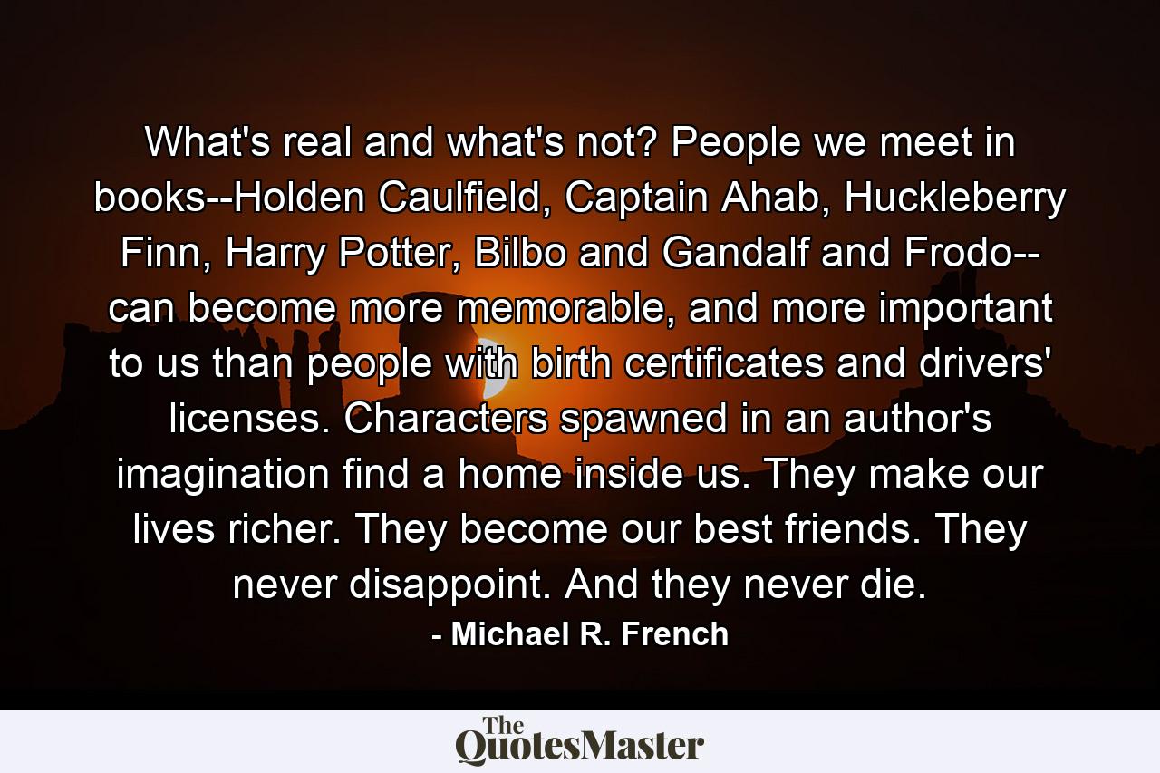 What's real and what's not? People we meet in books--Holden Caulfield, Captain Ahab, Huckleberry Finn, Harry Potter, Bilbo and Gandalf and Frodo-- can become more memorable, and more important to us than people with birth certificates and drivers' licenses. Characters spawned in an author's imagination find a home inside us. They make our lives richer. They become our best friends. They never disappoint. And they never die. - Quote by Michael R. French