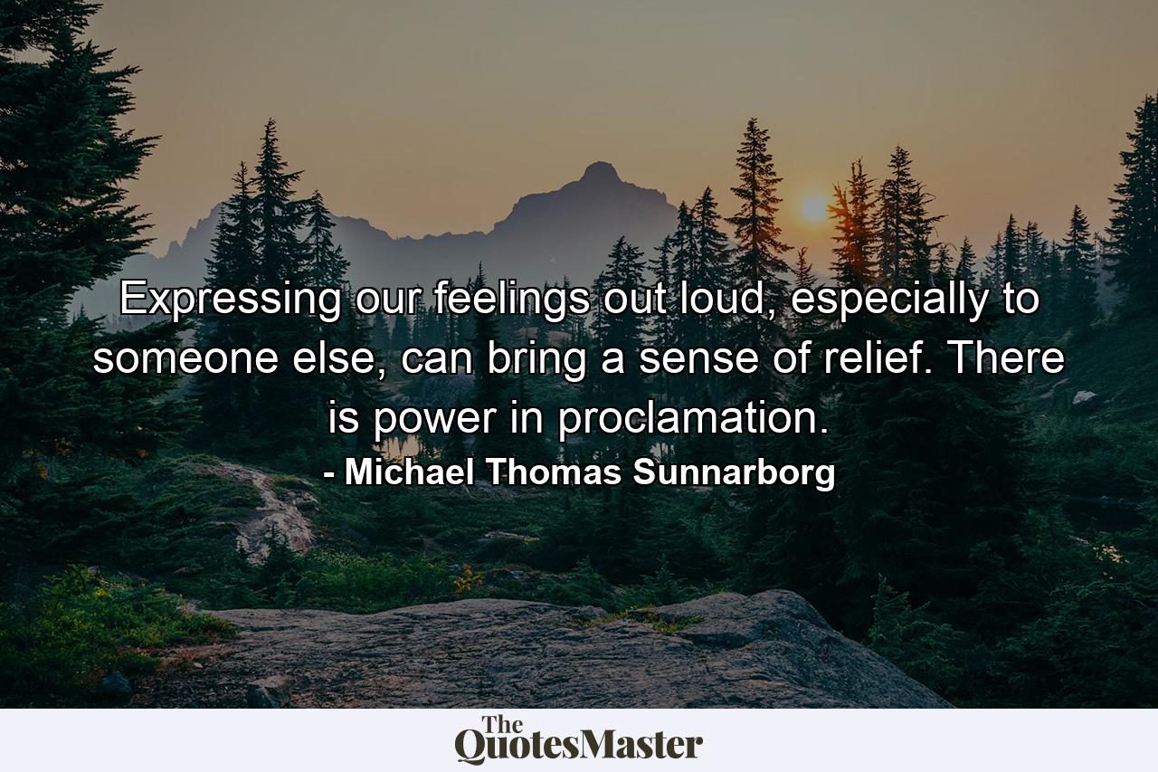 Expressing our feelings out loud, especially to someone else, can bring a sense of relief. There is power in proclamation. - Quote by Michael Thomas Sunnarborg