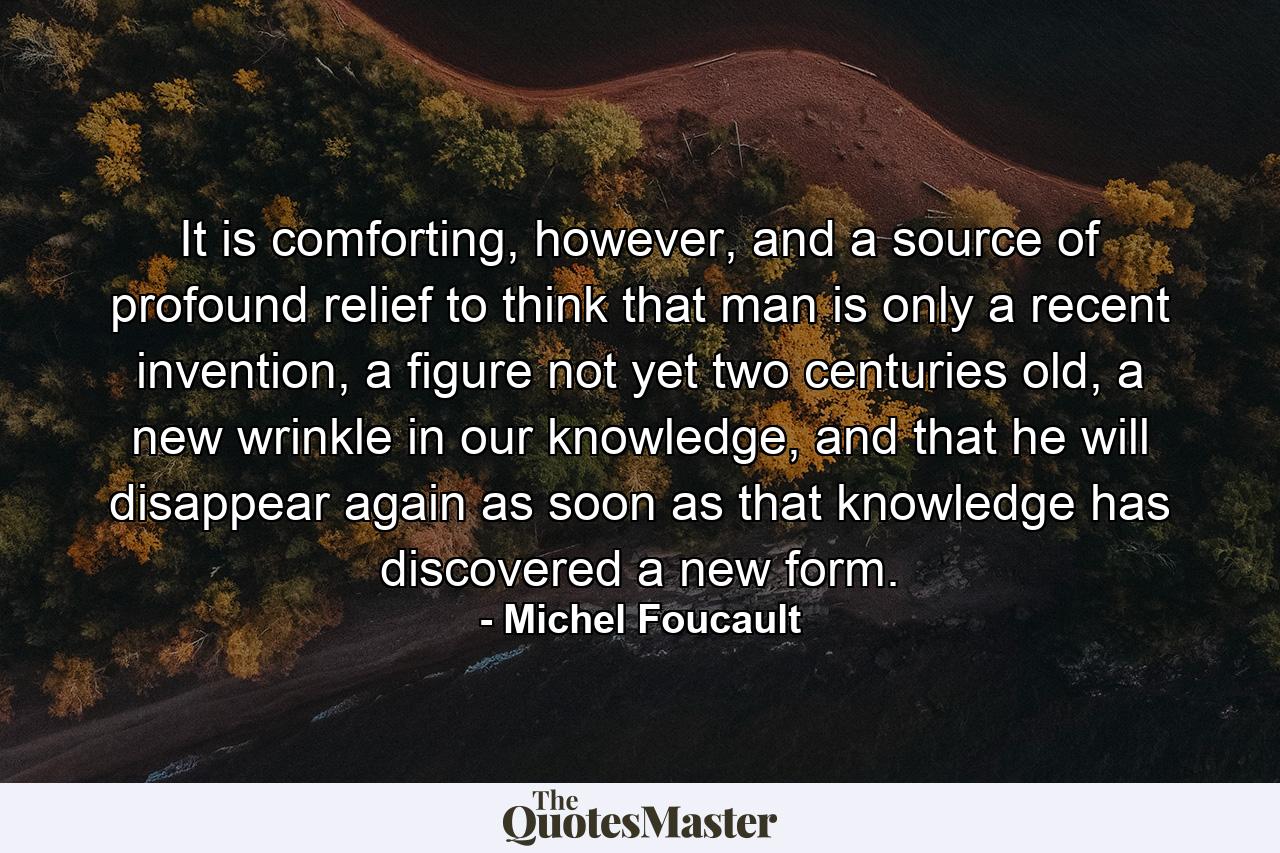 It is comforting, however, and a source of profound relief to think that man is only a recent invention, a figure not yet two centuries old, a new wrinkle in our knowledge, and that he will disappear again as soon as that knowledge has discovered a new form. - Quote by Michel Foucault