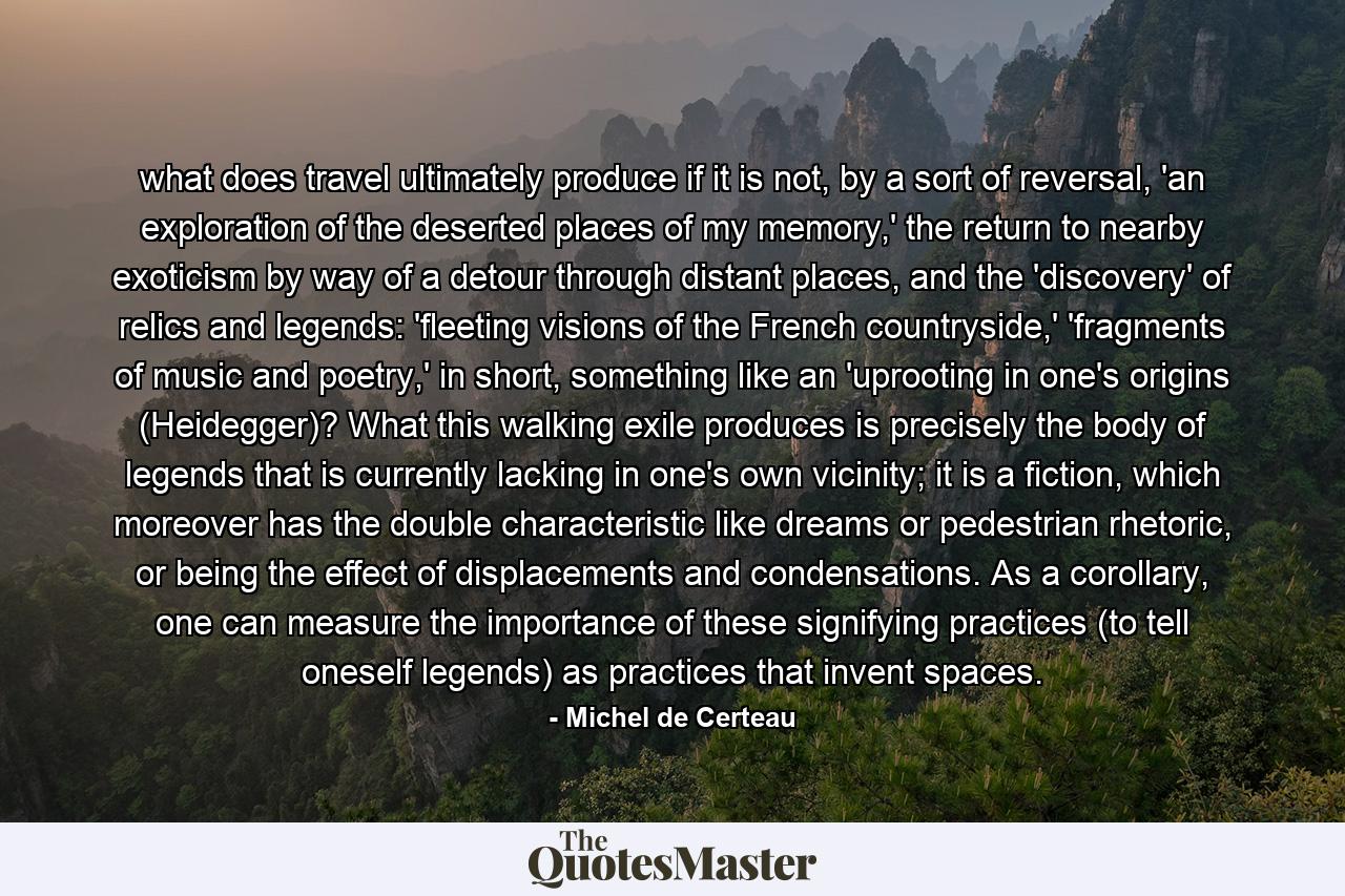 what does travel ultimately produce if it is not, by a sort of reversal, 'an exploration of the deserted places of my memory,' the return to nearby exoticism by way of a detour through distant places, and the 'discovery' of relics and legends: 'fleeting visions of the French countryside,' 'fragments of music and poetry,' in short, something like an 'uprooting in one's origins (Heidegger)? What this walking exile produces is precisely the body of legends that is currently lacking in one's own vicinity; it is a fiction, which moreover has the double characteristic like dreams or pedestrian rhetoric, or being the effect of displacements and condensations. As a corollary, one can measure the importance of these signifying practices (to tell oneself legends) as practices that invent spaces. - Quote by Michel de Certeau