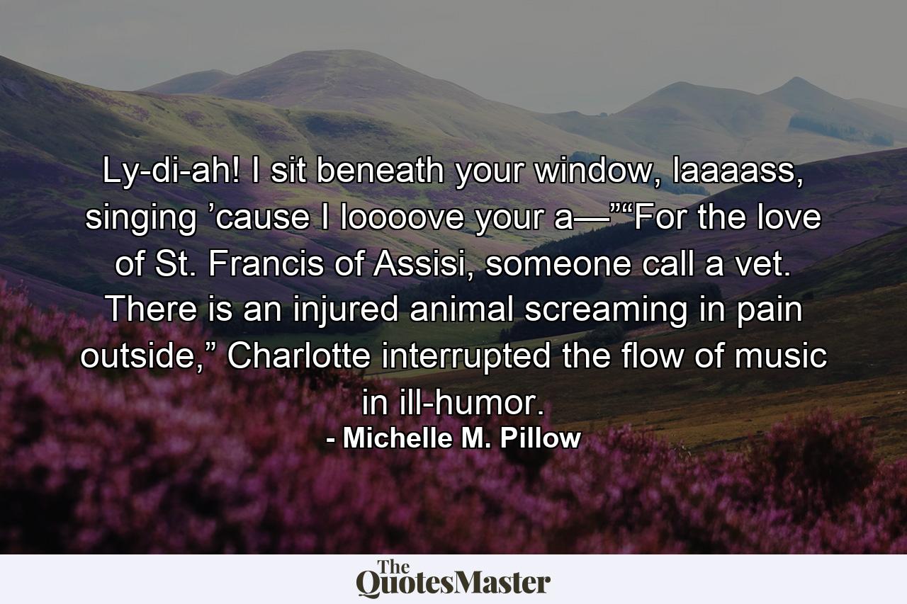 Ly-di-ah! I sit beneath your window, laaaass, singing ’cause I loooove your a—”“For the love of St. Francis of Assisi, someone call a vet. There is an injured animal screaming in pain outside,” Charlotte interrupted the flow of music in ill-humor. - Quote by Michelle M. Pillow