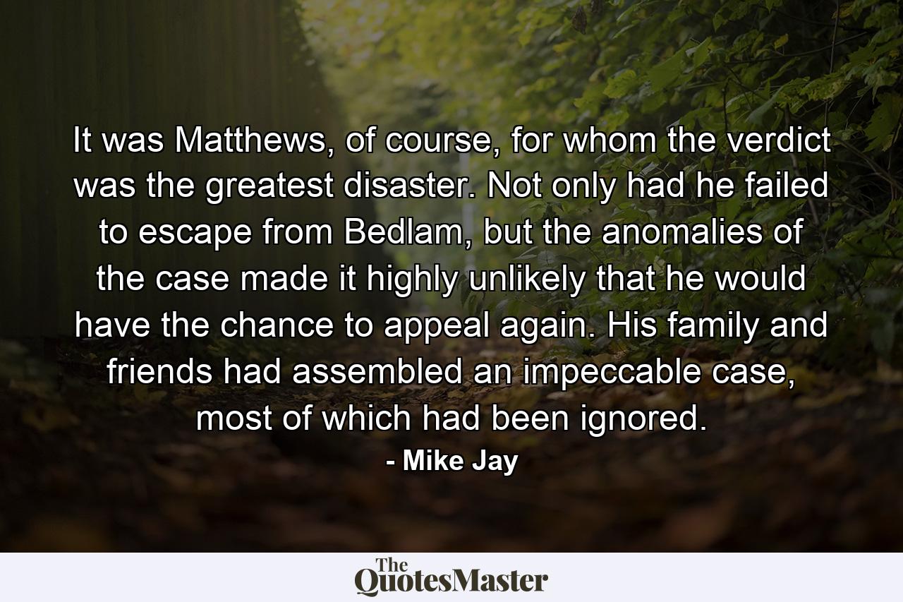 It was Matthews, of course, for whom the verdict was the greatest disaster. Not only had he failed to escape from Bedlam, but the anomalies of the case made it highly unlikely that he would have the chance to appeal again. His family and friends had assembled an impeccable case, most of which had been ignored. - Quote by Mike Jay