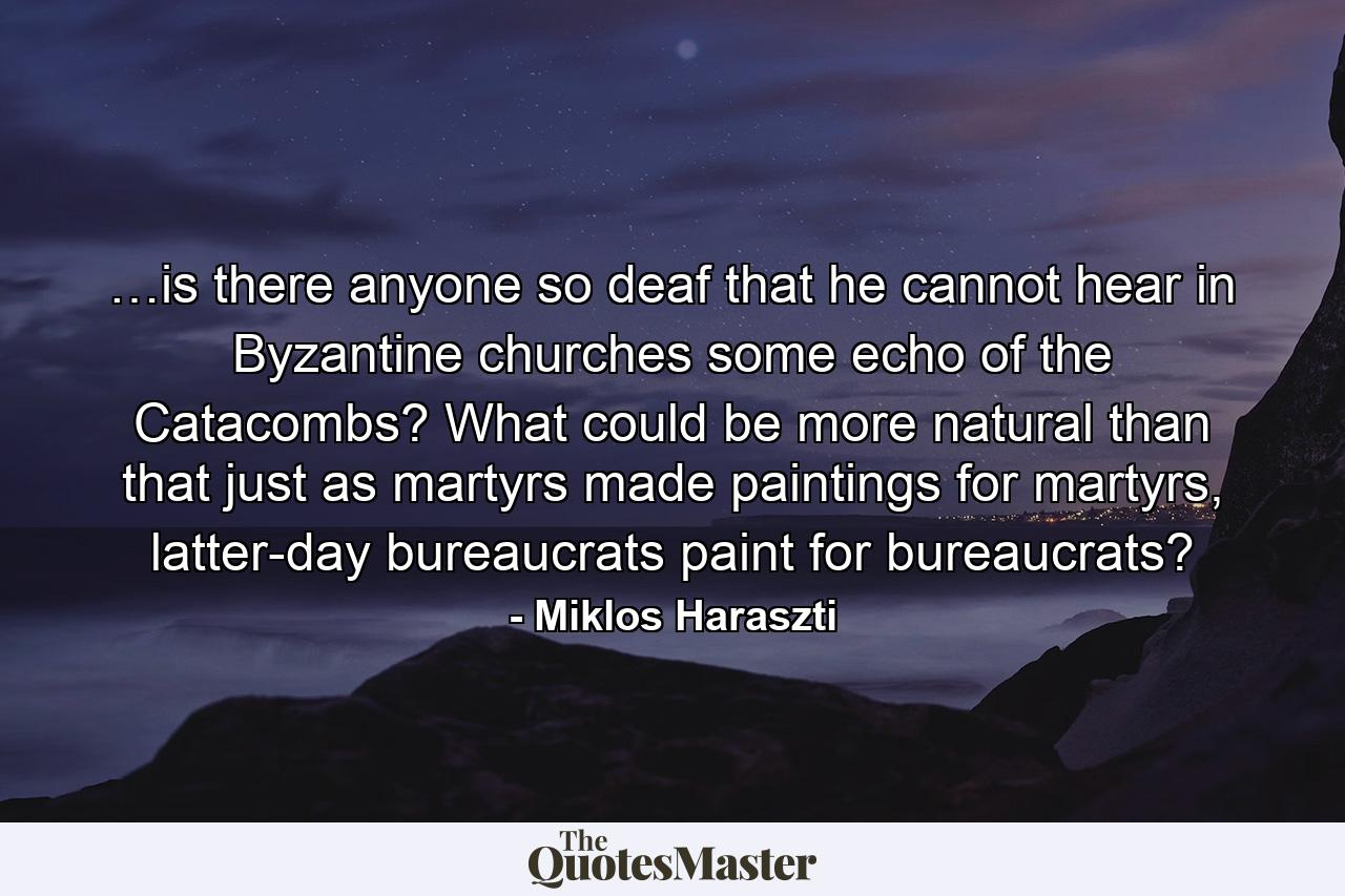 …is there anyone so deaf that he cannot hear in Byzantine churches some echo of the Catacombs? What could be more natural than that just as martyrs made paintings for martyrs, latter-day bureaucrats paint for bureaucrats? - Quote by Miklos Haraszti