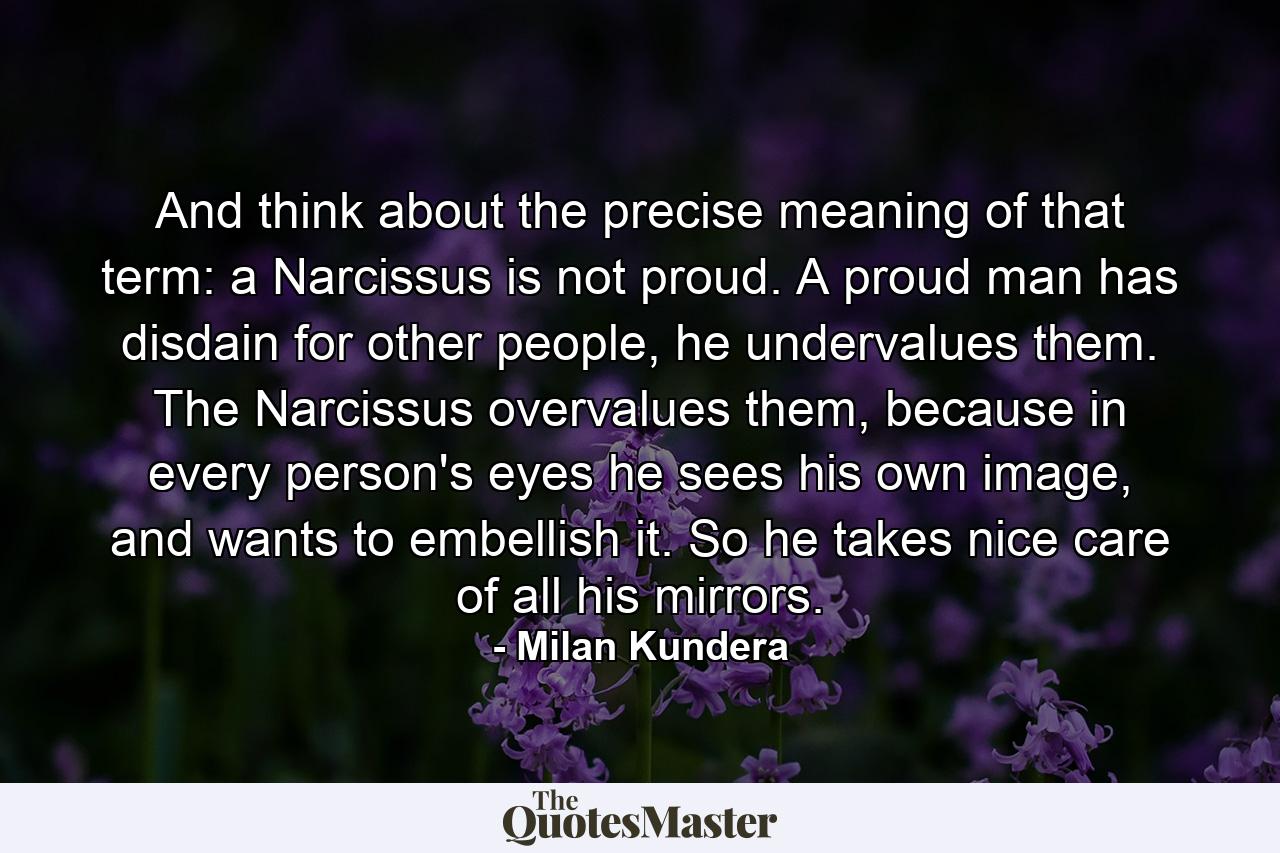 And think about the precise meaning of that term: a Narcissus is not proud. A proud man has disdain for other people, he undervalues them. The Narcissus overvalues them, because in every person's eyes he sees his own image, and wants to embellish it. So he takes nice care of all his mirrors. - Quote by Milan Kundera