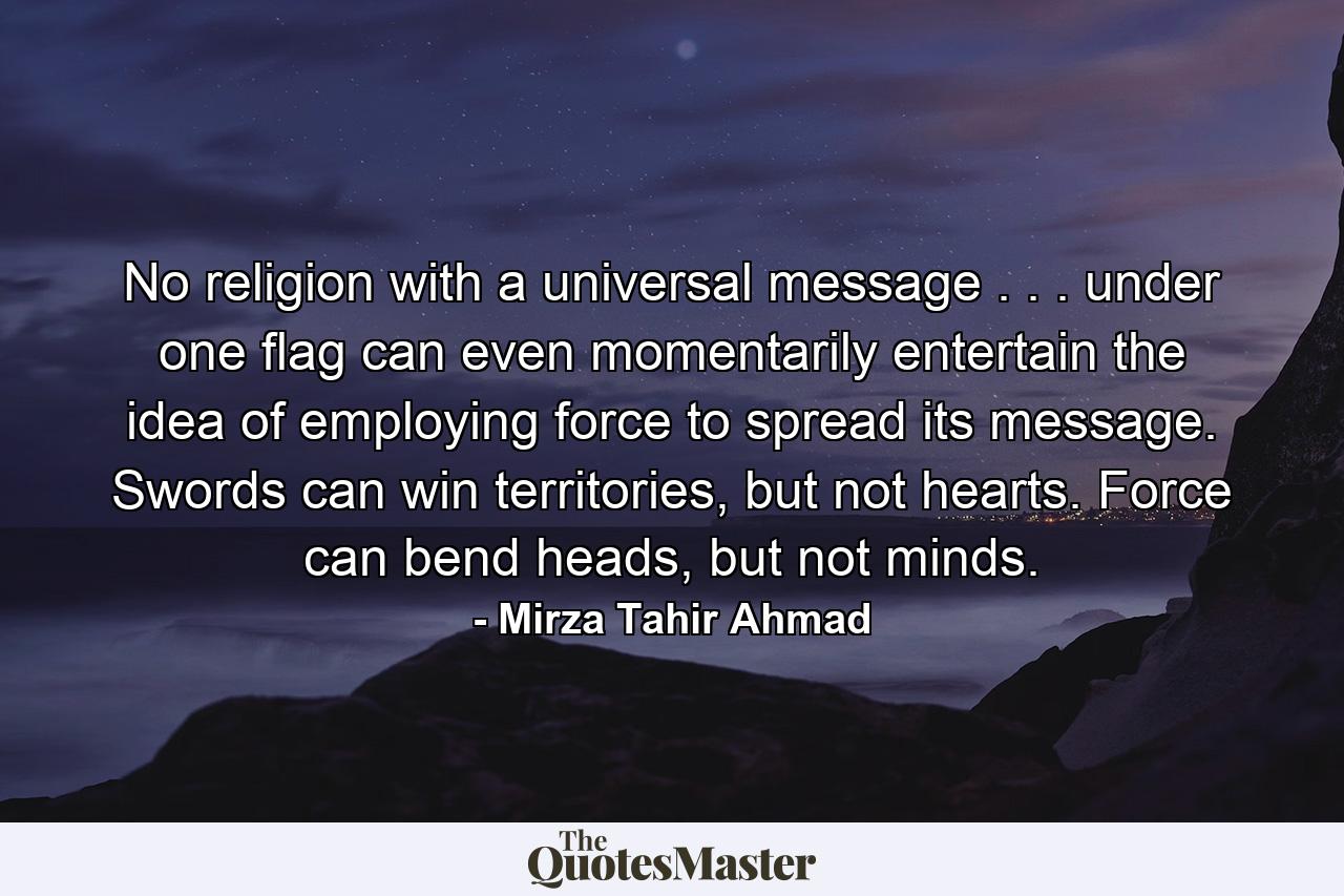 No religion with a universal message . . . under one flag can even momentarily entertain the idea of employing force to spread its message. Swords can win territories, but not hearts. Force can bend heads, but not minds. - Quote by Mirza Tahir Ahmad