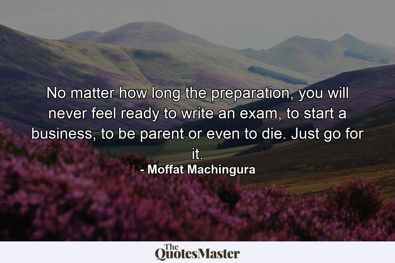 No matter how long the preparation, you will never feel ready to write an exam, to start a business, to be parent or even to die. Just go for it. - Quote by Moffat Machingura