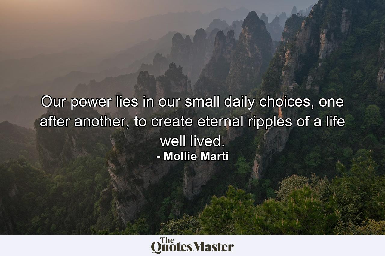 Our power lies in our small daily choices, one after another, to create eternal ripples of a life well lived. - Quote by Mollie Marti