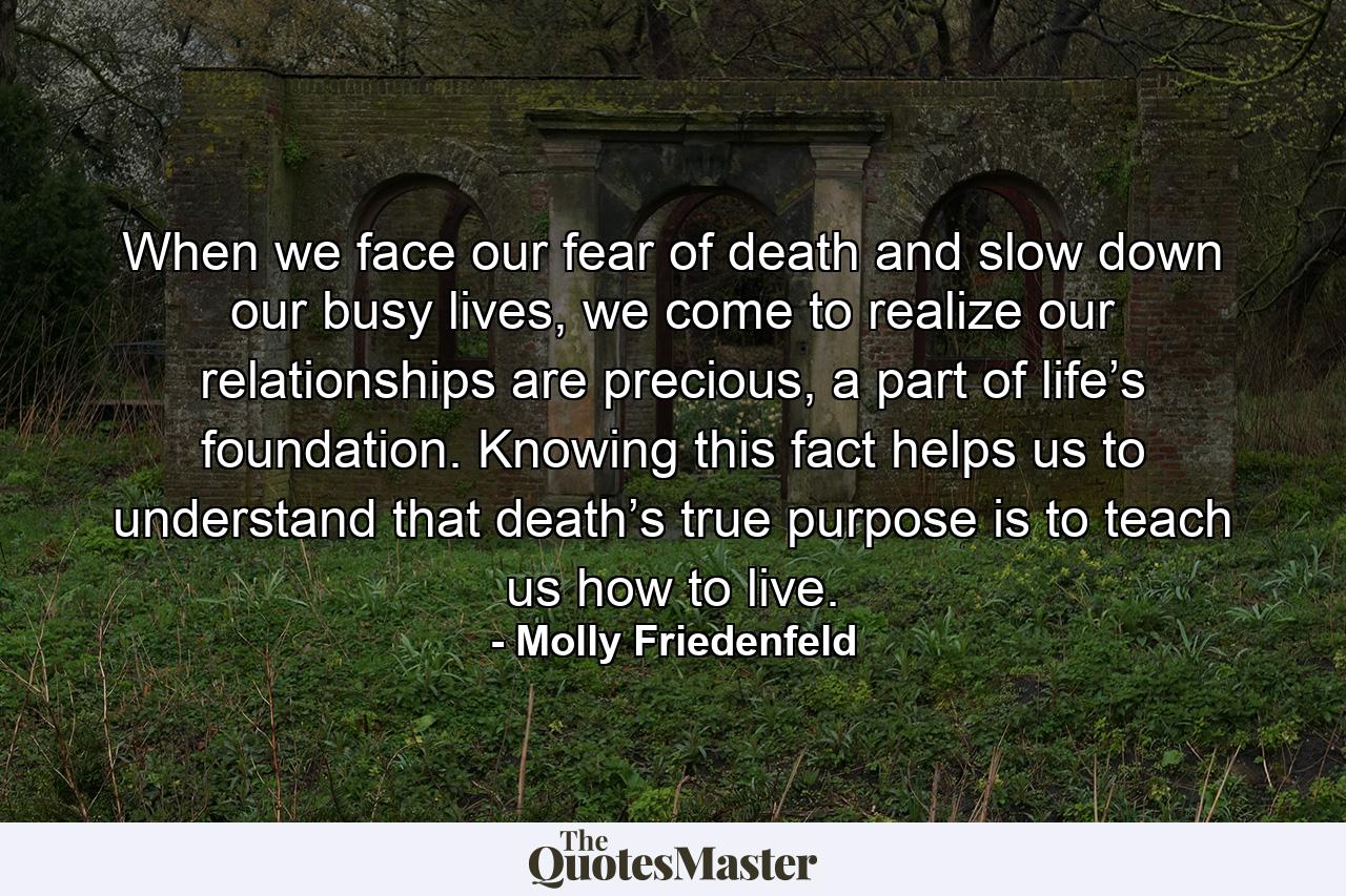 When we face our fear of death and slow down our busy lives, we come to realize our relationships are precious, a part of life’s foundation. Knowing this fact helps us to understand that death’s true purpose is to teach us how to live. - Quote by Molly Friedenfeld