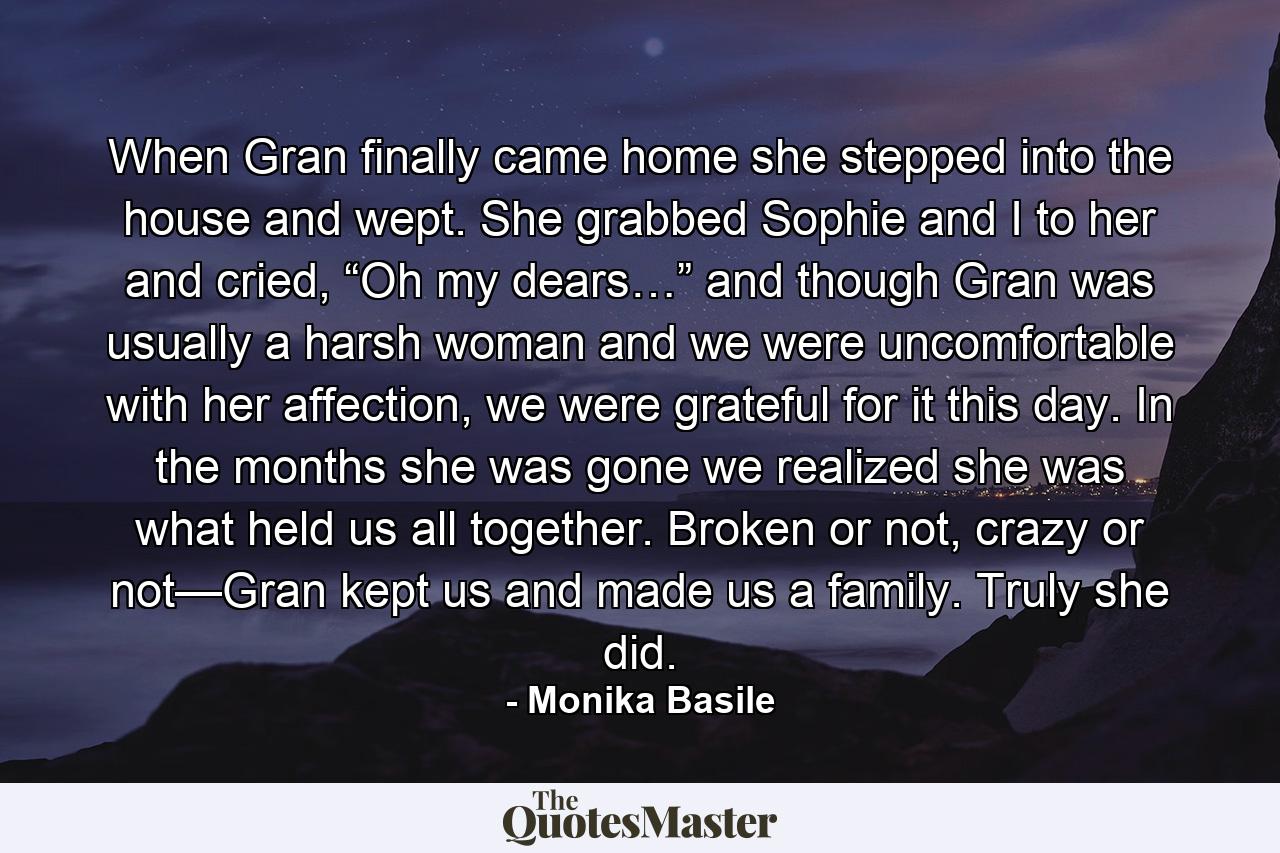 When Gran finally came home she stepped into the house and wept. She grabbed Sophie and I to her and cried, “Oh my dears…” and though Gran was usually a harsh woman and we were uncomfortable with her affection, we were grateful for it this day. In the months she was gone we realized she was what held us all together. Broken or not, crazy or not—Gran kept us and made us a family. Truly she did. - Quote by Monika Basile