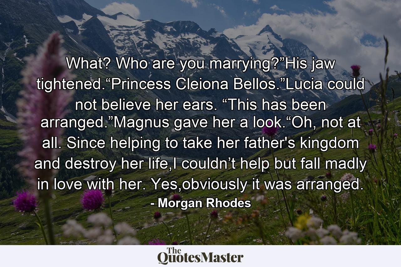 What? Who are you marrying?”His jaw tightened.“Princess Cleiona Bellos.”Lucia could not believe her ears. “This has been arranged.”Magnus gave her a look.“Oh, not at all. Since helping to take her father's kingdom and destroy her life,I couldn’t help but fall madly in love with her. Yes,obviously it was arranged. - Quote by Morgan Rhodes