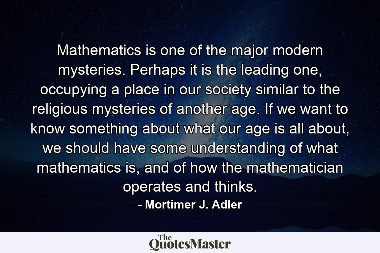 Mathematics is one of the major modern mysteries. Perhaps it is the leading one, occupying a place in our society similar to the religious mysteries of another age. If we want to know something about what our age is all about, we should have some understanding of what mathematics is, and of how the mathematician operates and thinks. - Quote by Mortimer J. Adler