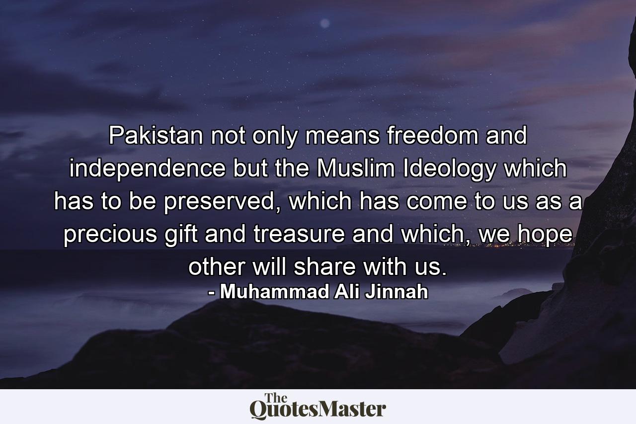 Pakistan not only means freedom and independence but the Muslim Ideology which has to be preserved, which has come to us as a precious gift and treasure and which, we hope other will share with us. - Quote by Muhammad Ali Jinnah