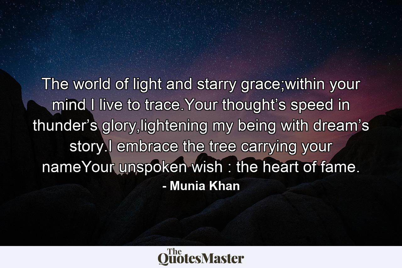 The world of light and starry grace;within your mind I live to trace.Your thought’s speed in thunder’s glory,lightening my being with dream’s story.I embrace the tree carrying your nameYour unspoken wish : the heart of fame. - Quote by Munia Khan