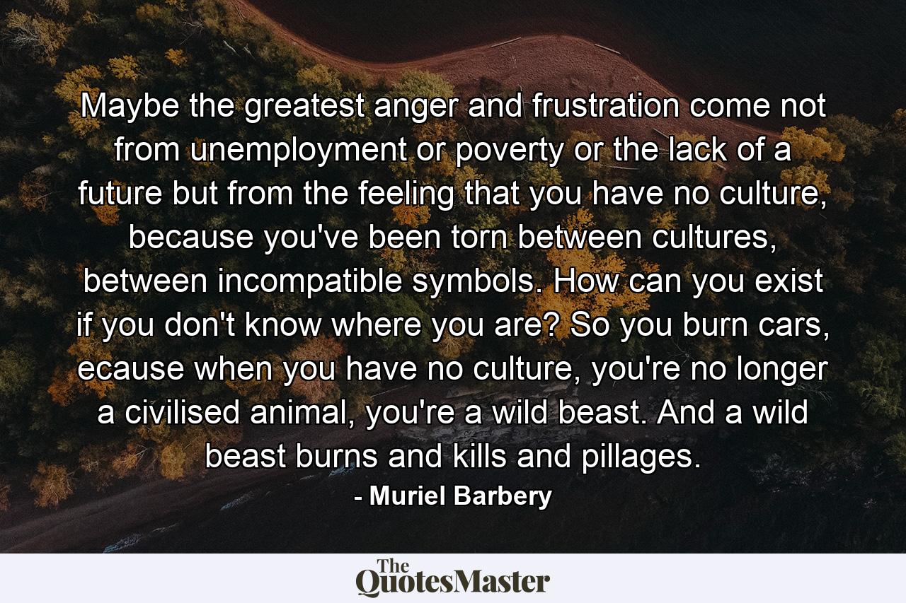 Maybe the greatest anger and frustration come not from unemployment or poverty or the lack of a future but from the feeling that you have no culture, because you've been torn between cultures, between incompatible symbols. How can you exist if you don't know where you are? So you burn cars, ecause when you have no culture, you're no longer a civilised animal, you're a wild beast. And a wild beast burns and kills and pillages. - Quote by Muriel Barbery