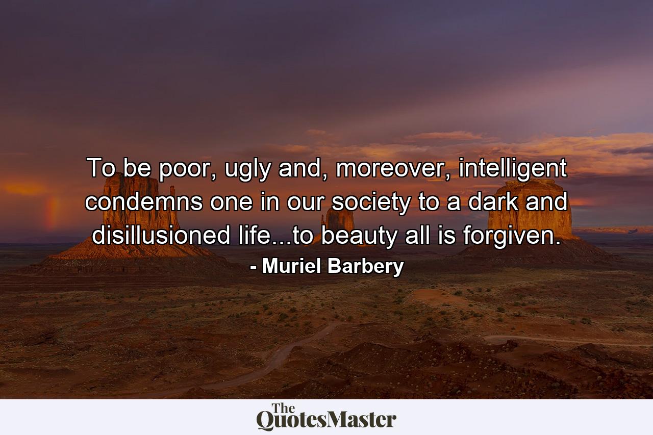 To be poor, ugly and, moreover, intelligent condemns one in our society to a dark and disillusioned life...to beauty all is forgiven. - Quote by Muriel Barbery