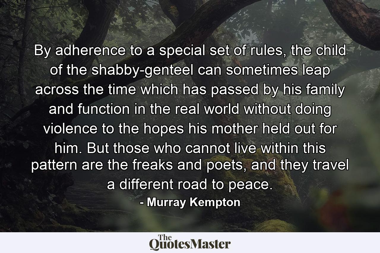 By adherence to a special set of rules, the child of the shabby-genteel can sometimes leap across the time which has passed by his family and function in the real world without doing violence to the hopes his mother held out for him. But those who cannot live within this pattern are the freaks and poets, and they travel a different road to peace. - Quote by Murray Kempton