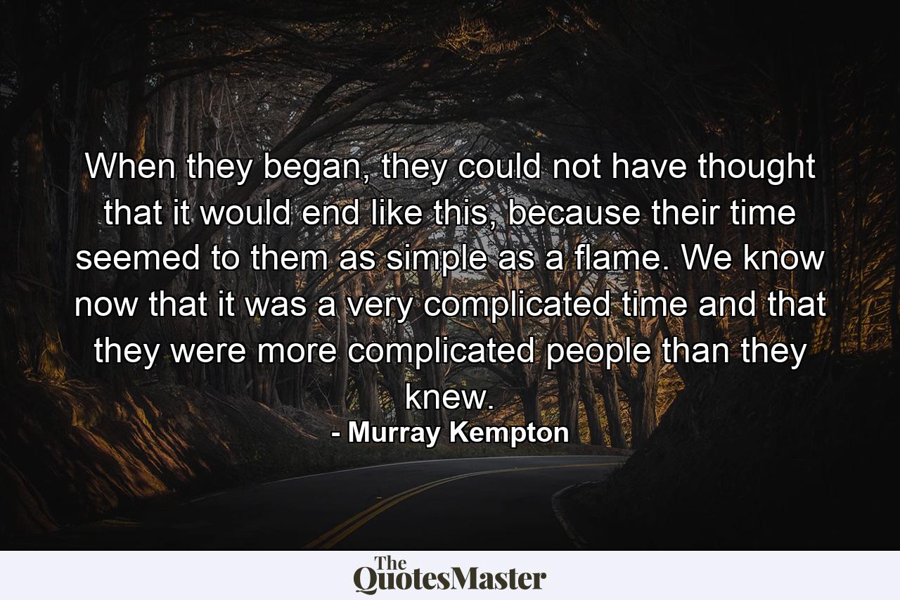 When they began, they could not have thought that it would end like this, because their time seemed to them as simple as a flame. We know now that it was a very complicated time and that they were more complicated people than they knew. - Quote by Murray Kempton