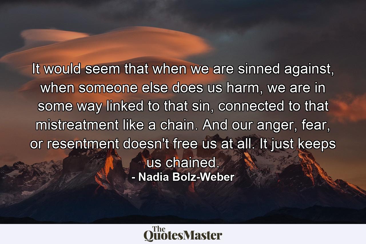 It would seem that when we are sinned against, when someone else does us harm, we are in some way linked to that sin, connected to that mistreatment like a chain. And our anger, fear, or resentment doesn't free us at all. It just keeps us chained. - Quote by Nadia Bolz-Weber