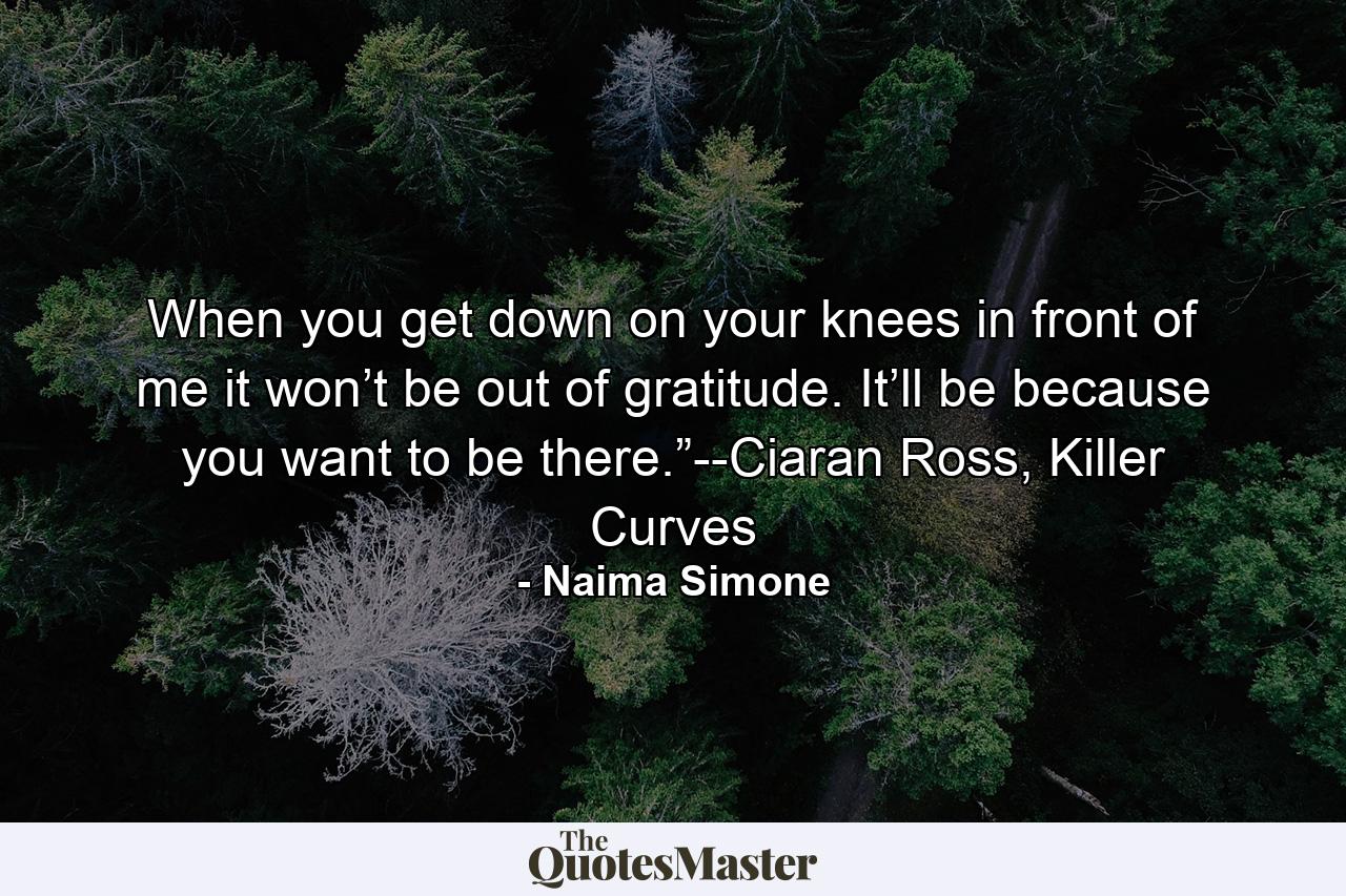 When you get down on your knees in front of me it won’t be out of gratitude. It’ll be because you want to be there.”--Ciaran Ross, Killer Curves - Quote by Naima Simone