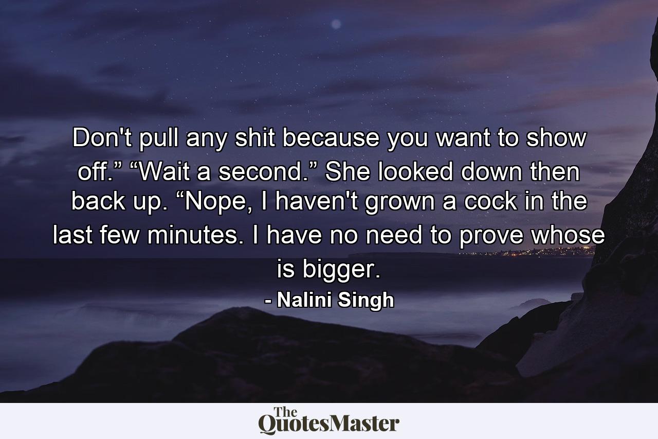 Don't pull any shit because you want to show off.” “Wait a second.” She looked down then back up. “Nope, I haven't grown a cock in the last few minutes. I have no need to prove whose is bigger. - Quote by Nalini Singh