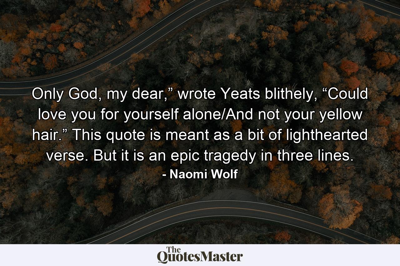 Only God, my dear,” wrote Yeats blithely, “Could love you for yourself alone/And not your yellow hair.” This quote is meant as a bit of lighthearted verse. But it is an epic tragedy in three lines. - Quote by Naomi Wolf