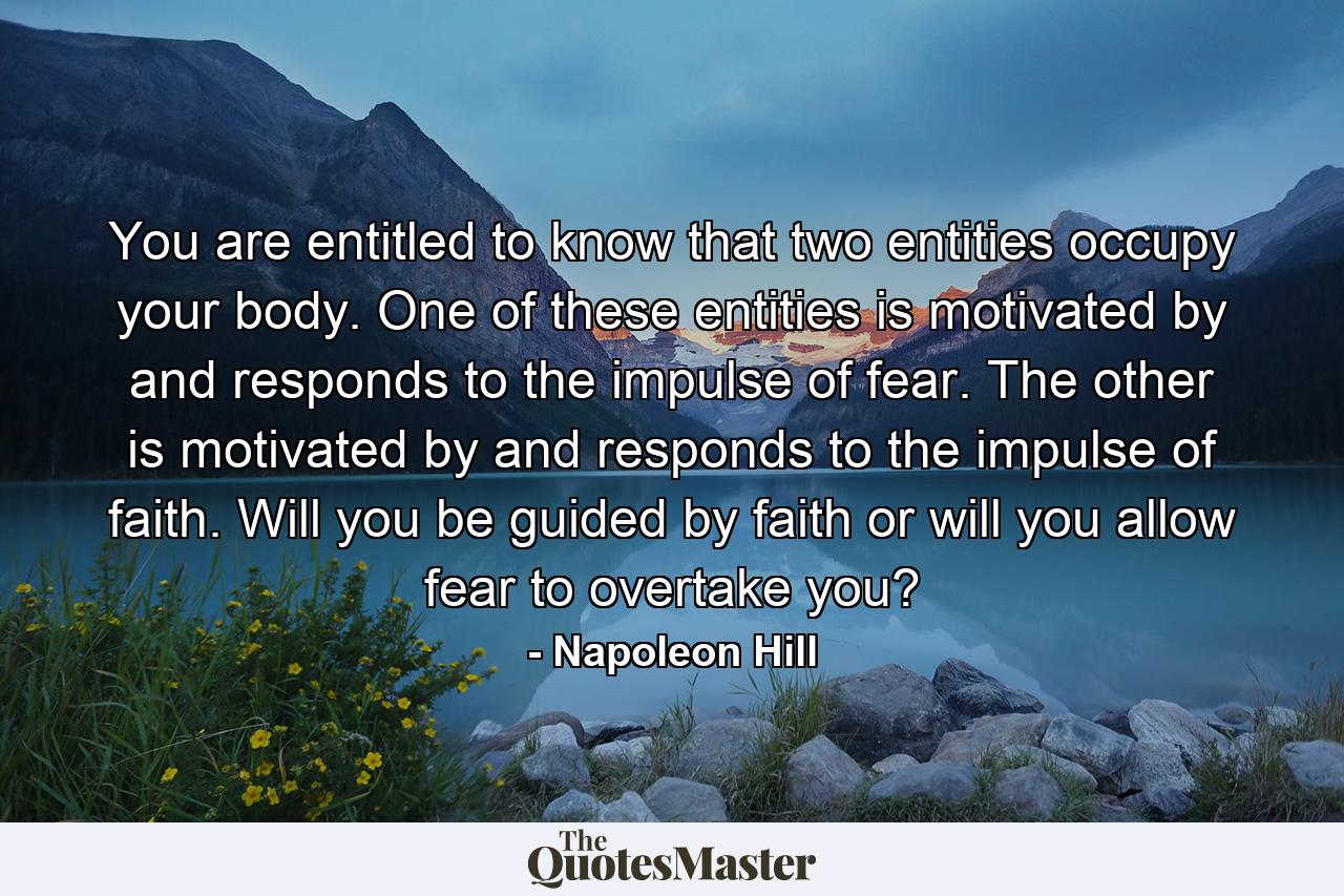 You are entitled to know that two entities occupy your body. One of these entities is motivated by and responds to the impulse of fear. The other is motivated by and responds to the impulse of faith. Will you be guided by faith or will you allow fear to overtake you? - Quote by Napoleon Hill