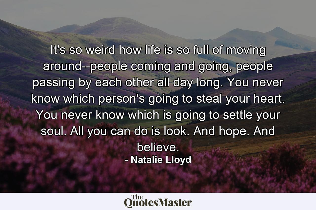 It's so weird how life is so full of moving around--people coming and going, people passing by each other all day long. You never know which person's going to steal your heart. You never know which is going to settle your soul. All you can do is look. And hope. And believe. - Quote by Natalie Lloyd