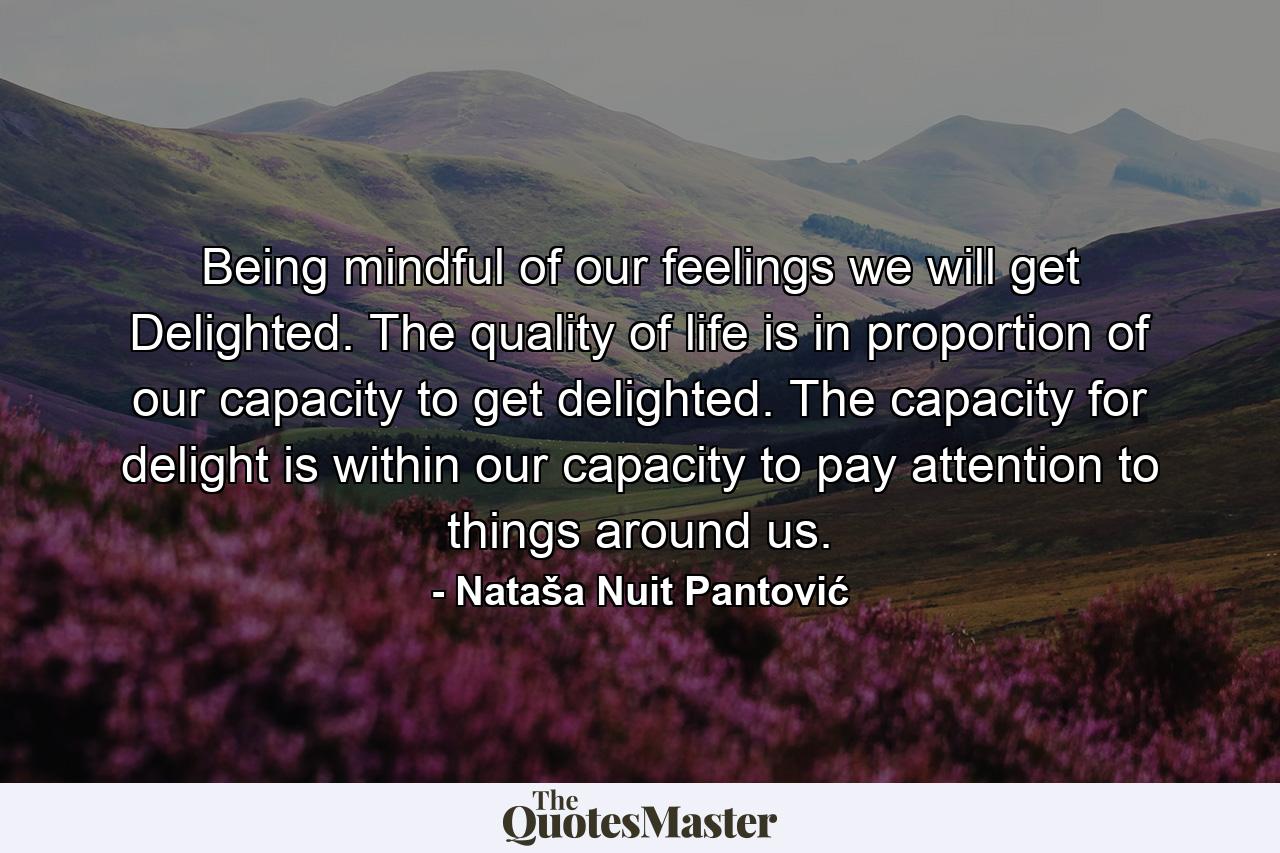 Being mindful of our feelings we will get Delighted. The quality of life is in proportion of our capacity to get delighted. The capacity for delight is within our capacity to pay attention to things around us. - Quote by Nataša Nuit Pantović