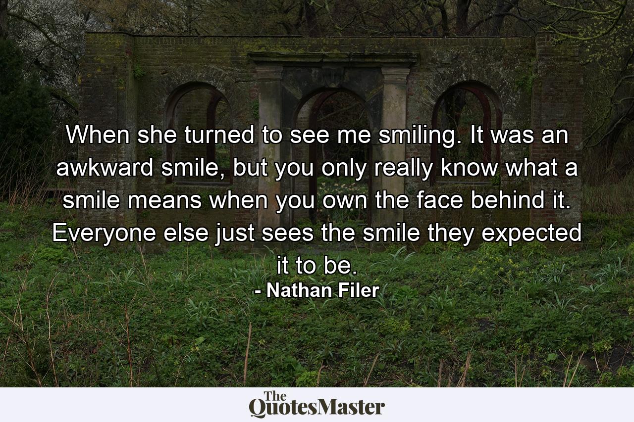 When she turned to see me smiling. It was an awkward smile, but you only really know what a smile means when you own the face behind it. Everyone else just sees the smile they expected it to be. - Quote by Nathan Filer