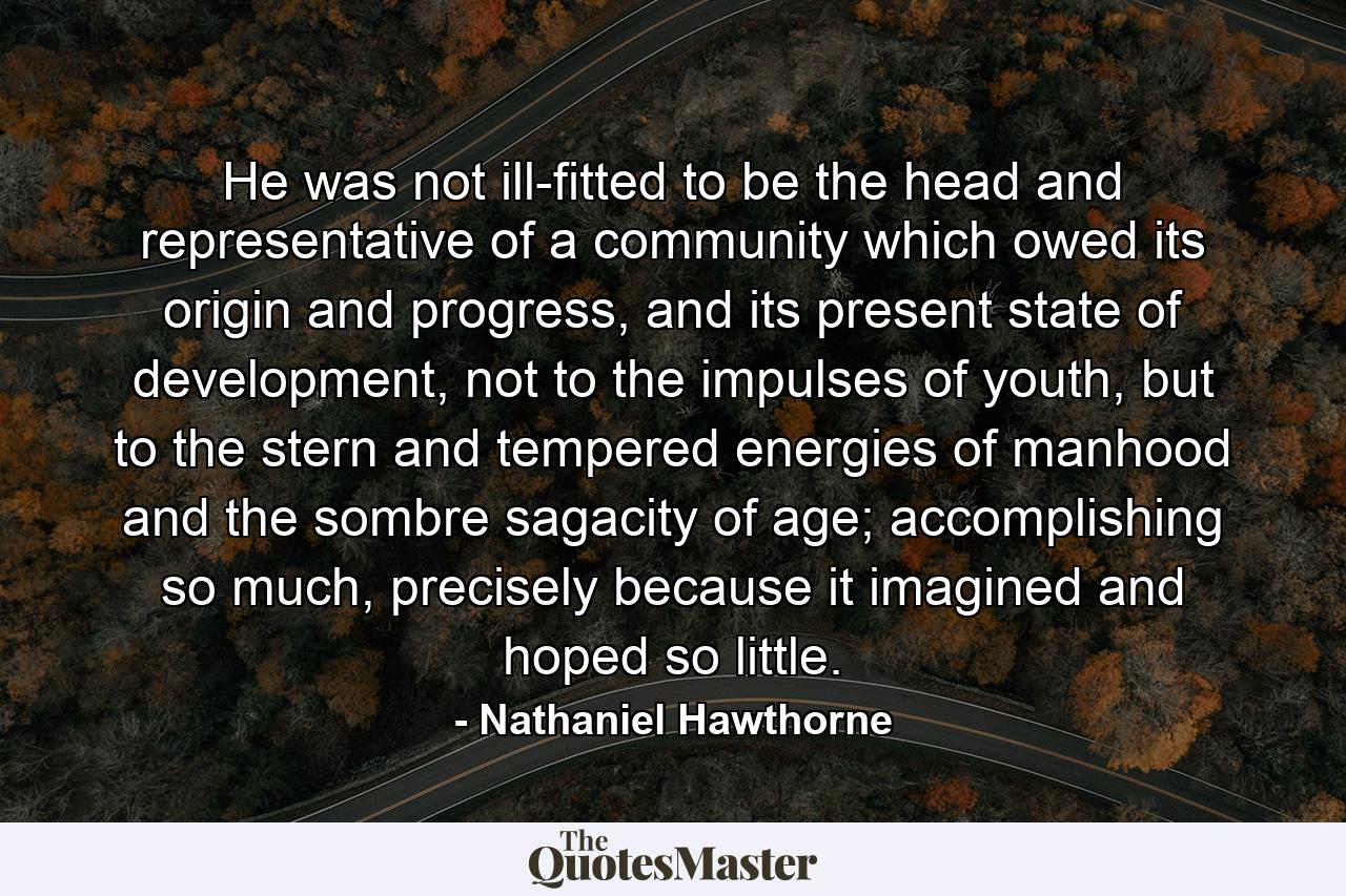 He was not ill-fitted to be the head and representative of a community which owed its origin and progress, and its present state of development, not to the impulses of youth, but to the stern and tempered energies of manhood and the sombre sagacity of age; accomplishing so much, precisely because it imagined and hoped so little. - Quote by Nathaniel Hawthorne