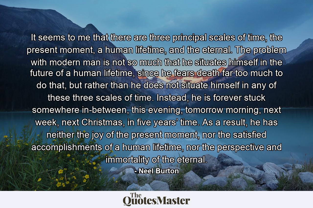 It seems to me that there are three principal scales of time, the present moment, a human lifetime, and the eternal. The problem with modern man is not so much that he situates himself in the future of a human lifetime, since he fears death far too much to do that, but rather than he does not situate himself in any of these three scales of time. Instead, he is forever stuck somewhere in-between, this evening, tomorrow morning, next week, next Christmas, in five years’ time. As a result, he has neither the joy of the present moment, nor the satisfied accomplishments of a human lifetime, nor the perspective and immortality of the eternal. - Quote by Neel Burton