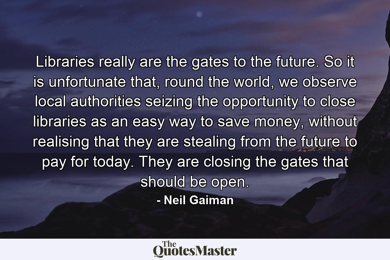 Libraries really are the gates to the future. So it is unfortunate that, round the world, we observe local authorities seizing the opportunity to close libraries as an easy way to save money, without realising that they are stealing from the future to pay for today. They are closing the gates that should be open. - Quote by Neil Gaiman