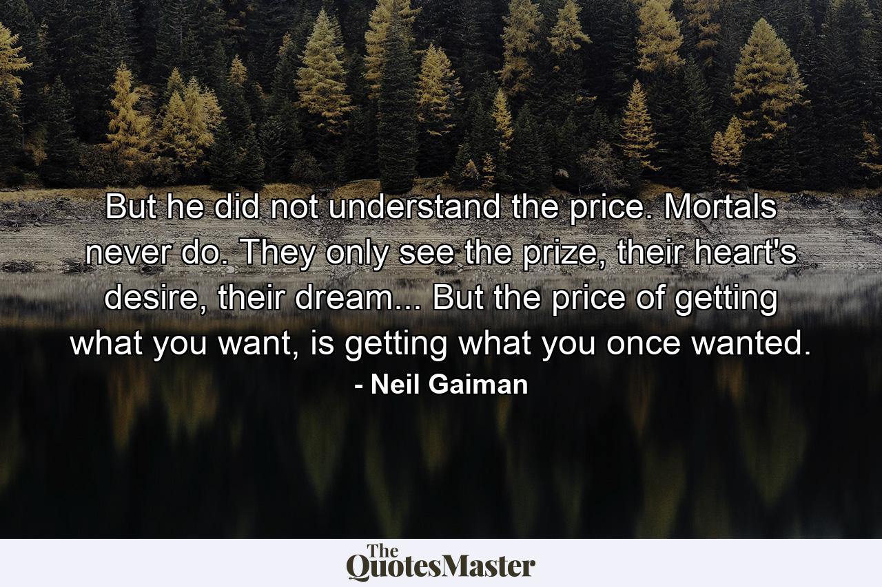 But he did not understand the price. Mortals never do. They only see the prize, their heart's desire, their dream... But the price of getting what you want, is getting what you once wanted. - Quote by Neil Gaiman