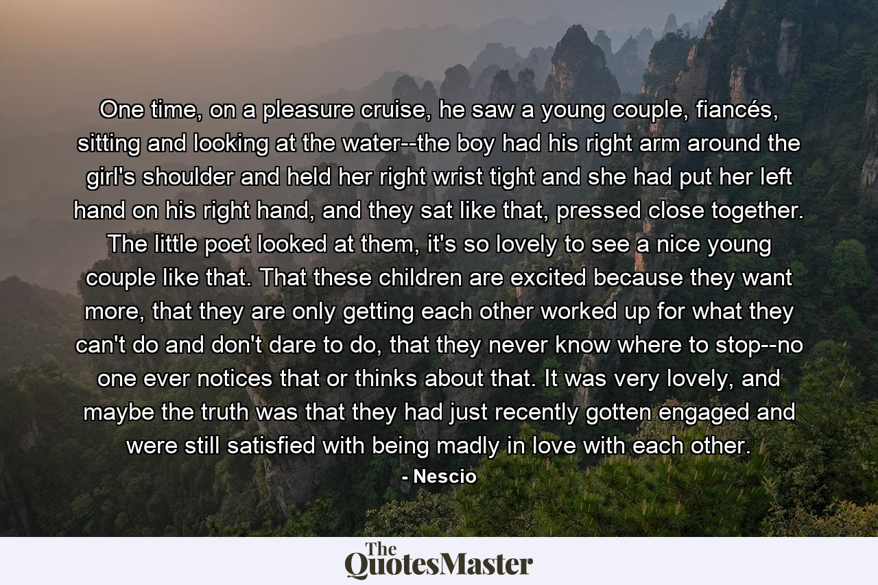 One time, on a pleasure cruise, he saw a young couple, fiancés, sitting and looking at the water--the boy had his right arm around the girl's shoulder and held her right wrist tight and she had put her left hand on his right hand, and they sat like that, pressed close together. The little poet looked at them, it's so lovely to see a nice young couple like that. That these children are excited because they want more, that they are only getting each other worked up for what they can't do and don't dare to do, that they never know where to stop--no one ever notices that or thinks about that. It was very lovely, and maybe the truth was that they had just recently gotten engaged and were still satisfied with being madly in love with each other. - Quote by Nescio