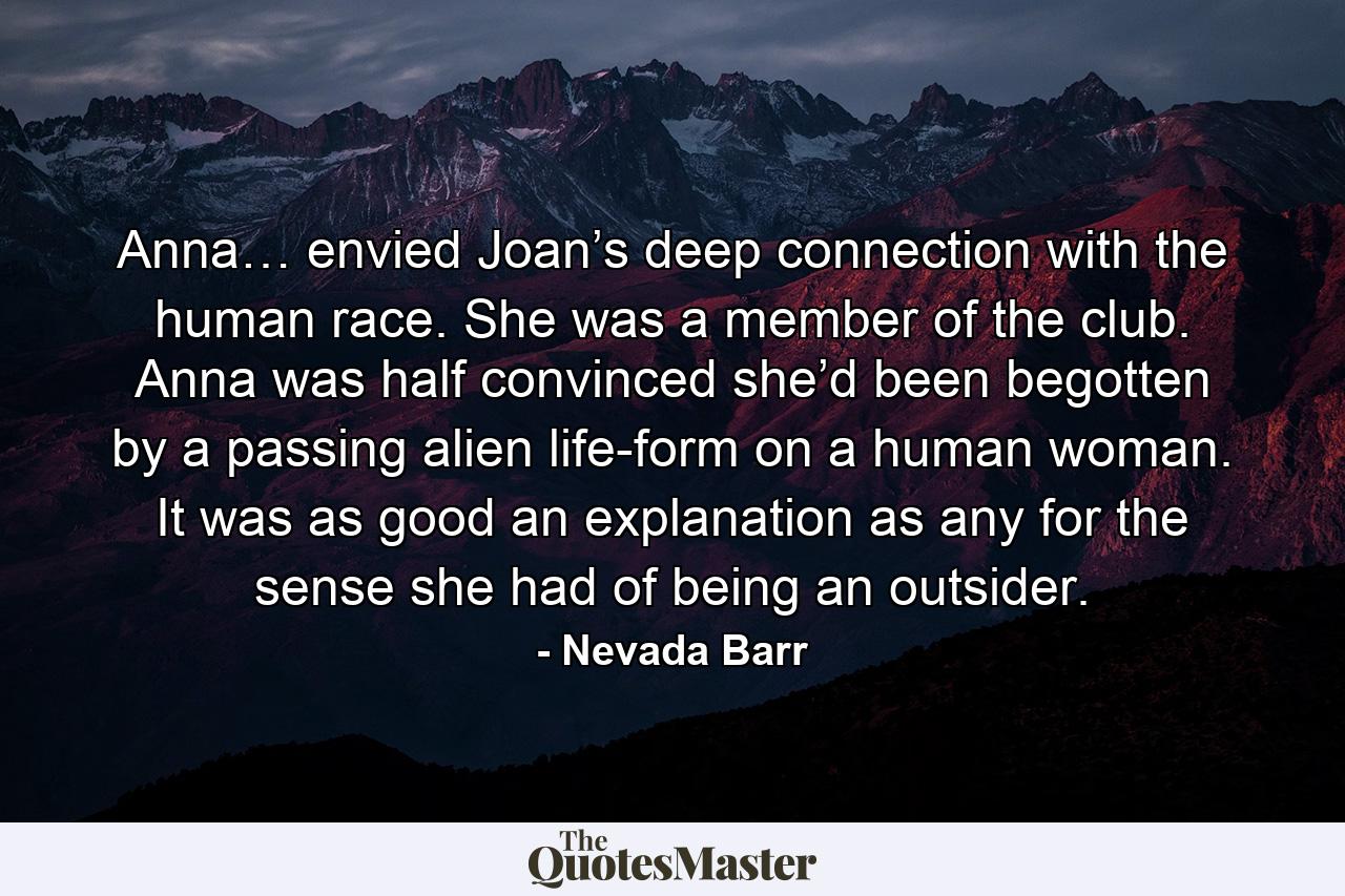 Anna… envied Joan’s deep connection with the human race. She was a member of the club. Anna was half convinced she’d been begotten by a passing alien life-form on a human woman. It was as good an explanation as any for the sense she had of being an outsider. - Quote by Nevada Barr