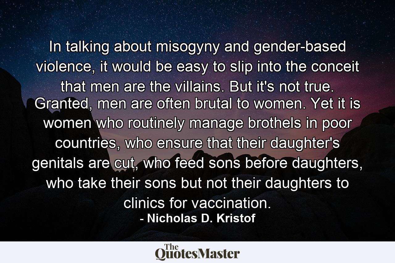 In talking about misogyny and gender-based violence, it would be easy to slip into the conceit that men are the villains. But it's not true. Granted, men are often brutal to women. Yet it is women who routinely manage brothels in poor countries, who ensure that their daughter's genitals are cut, who feed sons before daughters, who take their sons but not their daughters to clinics for vaccination. - Quote by Nicholas D. Kristof