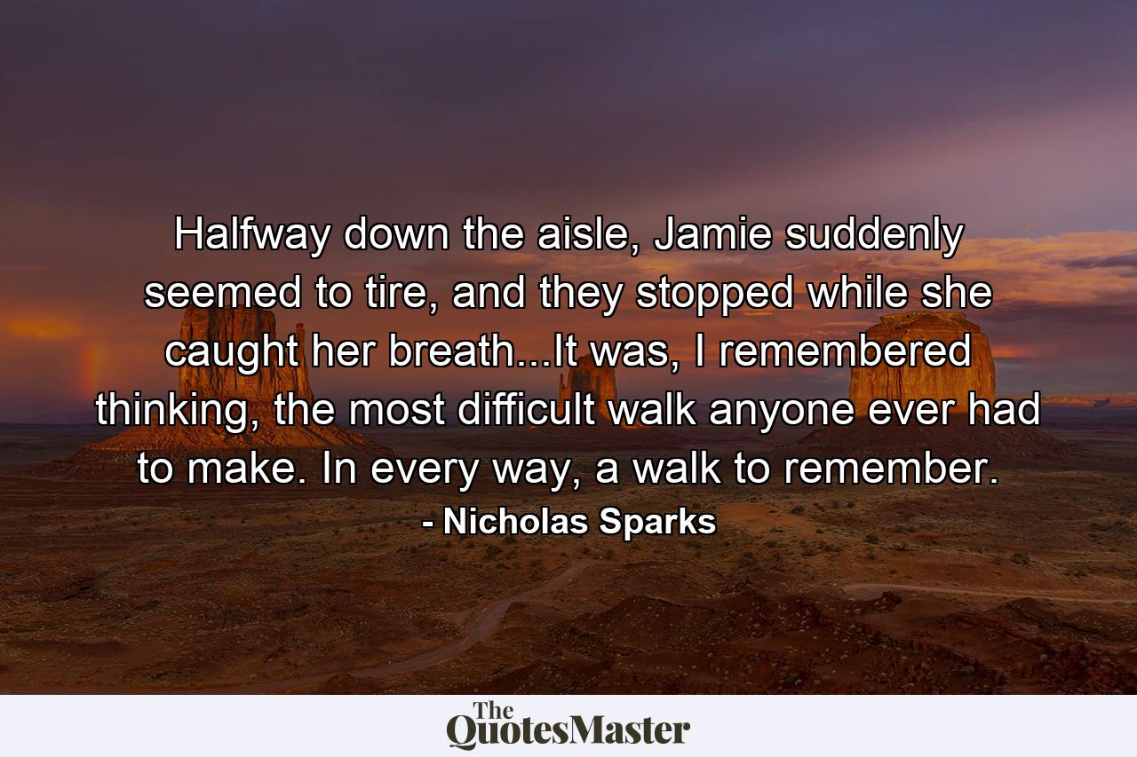 Halfway down the aisle, Jamie suddenly seemed to tire, and they stopped while she caught her breath...It was, I remembered thinking, the most difficult walk anyone ever had to make. In every way, a walk to remember. - Quote by Nicholas Sparks