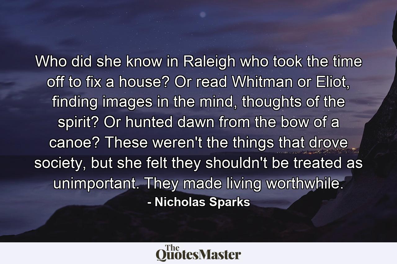 Who did she know in Raleigh who took the time off to fix a house? Or read Whitman or Eliot, finding images in the mind, thoughts of the spirit? Or hunted dawn from the bow of a canoe? These weren't the things that drove society, but she felt they shouldn't be treated as unimportant. They made living worthwhile. - Quote by Nicholas Sparks