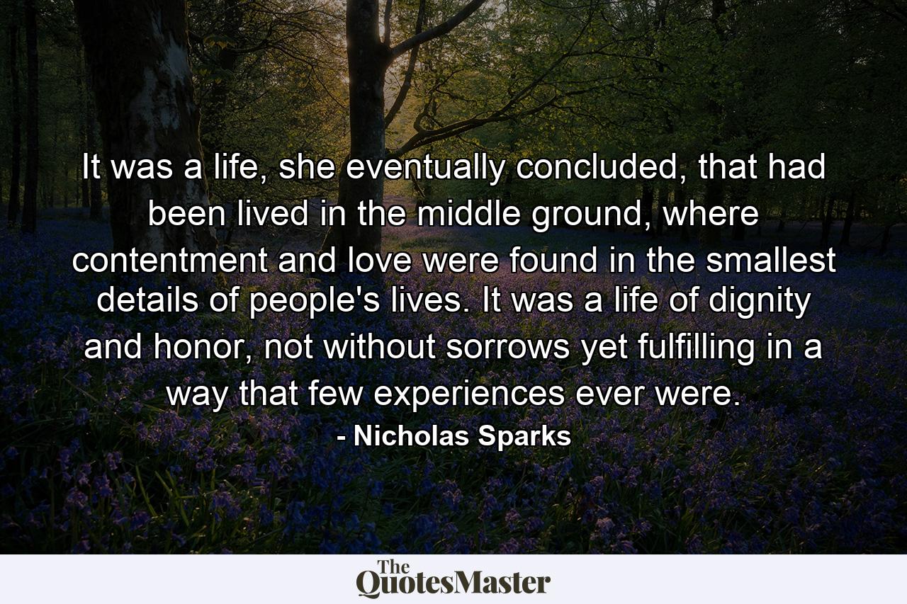 It was a life, she eventually concluded, that had been lived in the middle ground, where contentment and love were found in the smallest details of people's lives. It was a life of dignity and honor, not without sorrows yet fulfilling in a way that few experiences ever were. - Quote by Nicholas Sparks