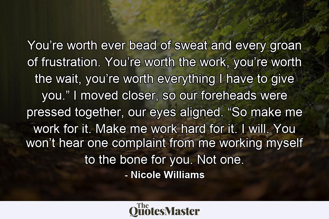 You’re worth ever bead of sweat and every groan of frustration. You’re worth the work, you’re worth the wait, you’re worth everything I have to give you.” I moved closer, so our foreheads were pressed together, our eyes aligned. “So make me work for it. Make me work hard for it. I will. You won’t hear one complaint from me working myself to the bone for you. Not one. - Quote by Nicole Williams