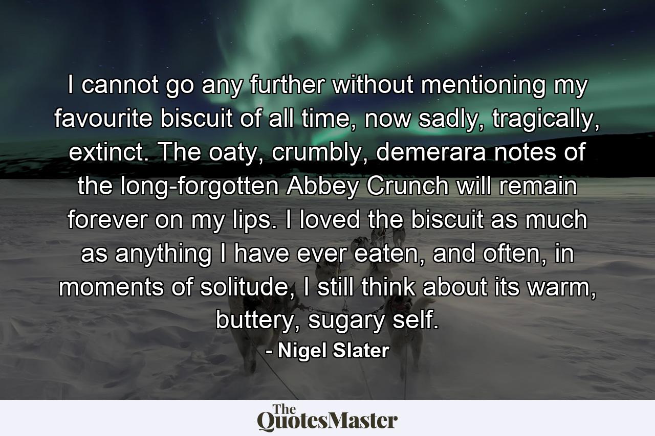 I cannot go any further without mentioning my favourite biscuit of all time, now sadly, tragically, extinct. The oaty, crumbly, demerara notes of the long-forgotten Abbey Crunch will remain forever on my lips. I loved the biscuit as much as anything I have ever eaten, and often, in moments of solitude, I still think about its warm, buttery, sugary self. - Quote by Nigel Slater